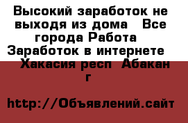 Высокий заработок не выходя из дома - Все города Работа » Заработок в интернете   . Хакасия респ.,Абакан г.